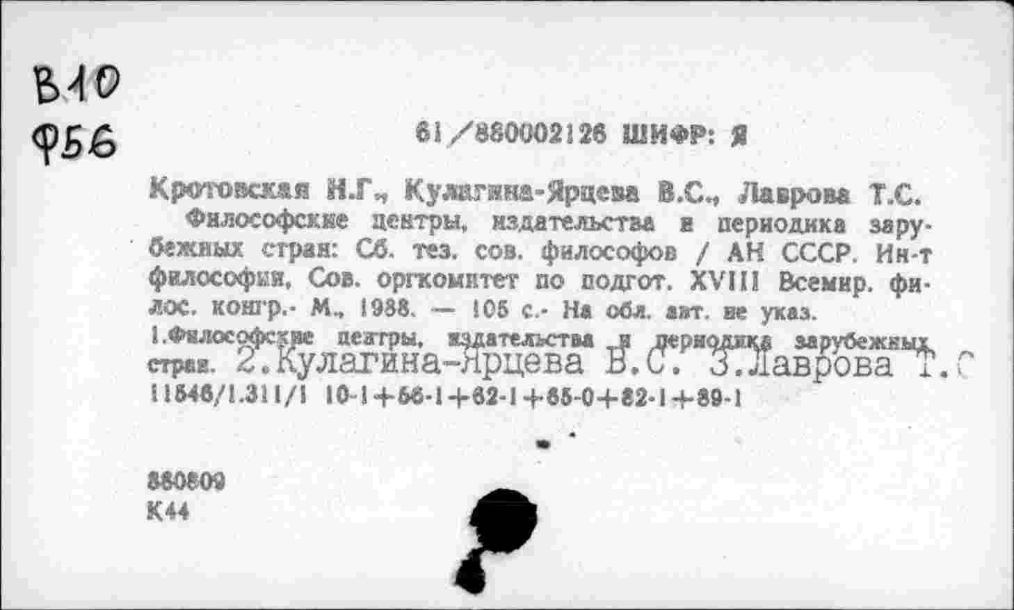 ﻿
61/»80002126 ШИФР: Я
Кр<п'овск&я И.ГП Кулагина-Ярцева В.СИ Лаврова Т.С.
Философские центры, издательства и периодика зарубежных стран: Сб. тез. сов. философов / АН СССР. Ин-т философии. Сов. оргкомитет по подгот. XVII! Всемир. фи-ЛОС. контр.- М„ 1988. — 105 с.- На оба. авт. не указ. I.Философские центры, издательства и перномад зарубежны! страи. 2.Кулагина-лрцева В.С. ЗТЛаврова i. 11546/1.311/1 10-1+66-1+62-1+65-0+82-1+89-1
880809